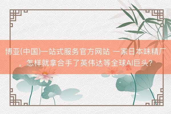 博亚(中国)一站式服务官方网站 一家日本味精厂,怎样就拿合手了英伟达等全球AI巨头?