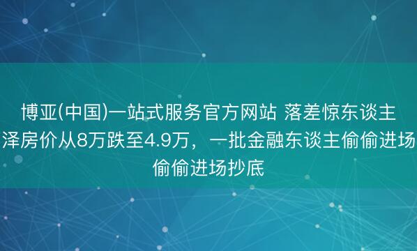 博亚(中国)一站式服务官方网站 落差惊东谈主！丽泽房价从8万跌至4.9万，一批金融东谈主偷偷进场抄底