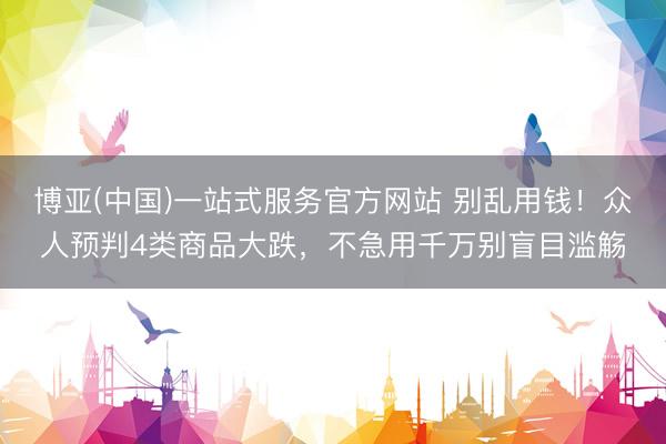 博亚(中国)一站式服务官方网站 别乱用钱！众人预判4类商品大跌，不急用千万别盲目滥觞