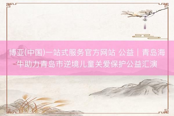 博亚(中国)一站式服务官方网站 公益｜青岛海牛助力青岛市逆境儿童关爱保护公益汇演