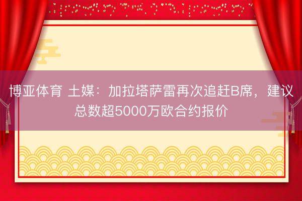 博亚体育 土媒：加拉塔萨雷再次追赶B席，建议总数超5000万欧合约报价