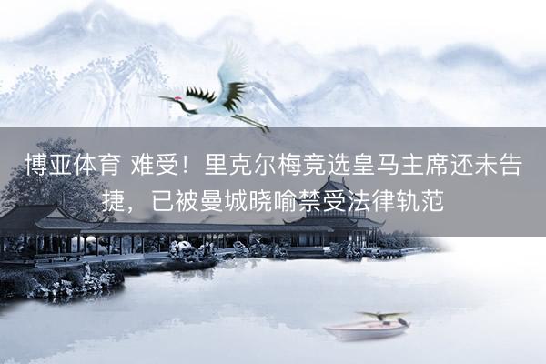 博亚体育 难受！里克尔梅竞选皇马主席还未告捷，已被曼城晓喻禁受法律轨范