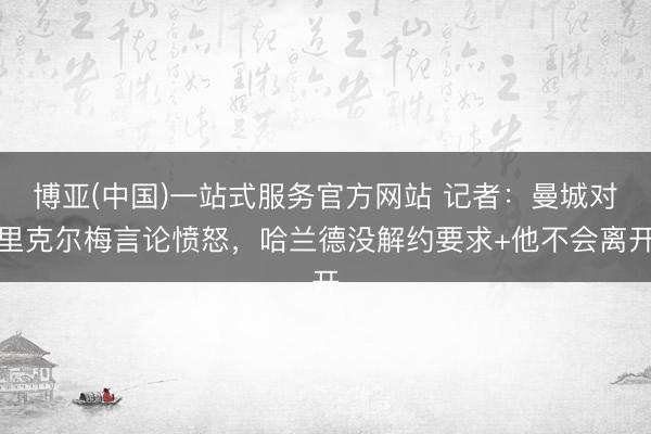 博亚(中国)一站式服务官方网站 记者：曼城对里克尔梅言论愤怒，哈兰德没解约要求+他不会离开