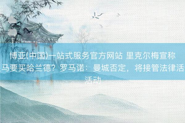 博亚(中国)一站式服务官方网站 里克尔梅宣称皇马要买哈兰德?罗马诺:曼城否定,将接管法律活动