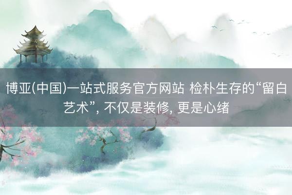 博亚(中国)一站式服务官方网站 检朴生存的“留白艺术”， 不仅是装修， 更是心绪
