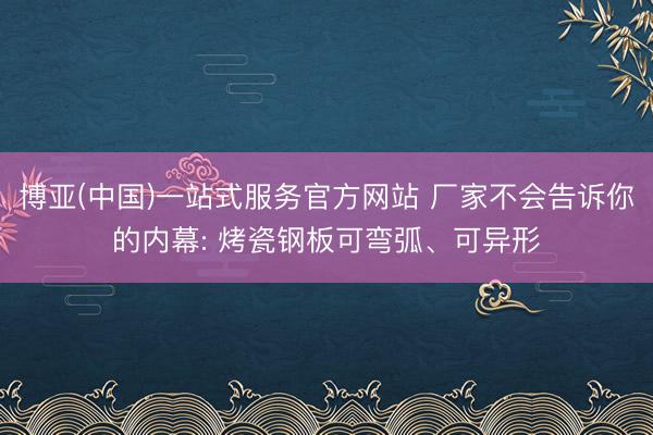 博亚(中国)一站式服务官方网站 厂家不会告诉你的内幕: 烤瓷钢板可弯弧、可异形