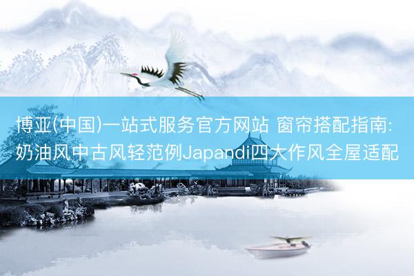 博亚(中国)一站式服务官方网站 窗帘搭配指南: 奶油风中古风轻范例Japandi四大作风全屋适配