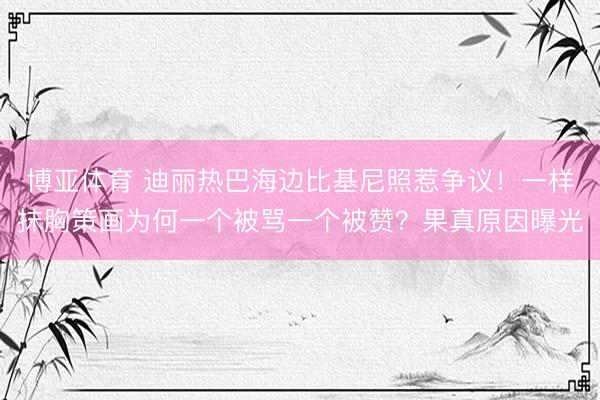 博亚体育 迪丽热巴海边比基尼照惹争议！一样抹胸策画为何一个被骂一个被赞？果真原因曝光