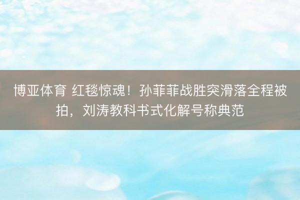 博亚体育 红毯惊魂！孙菲菲战胜突滑落全程被拍，刘涛教科书式化解号称典范
