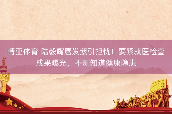 博亚体育 陆毅嘴唇发紫引担忧！要紧就医检查成果曝光，不测知道健康隐患