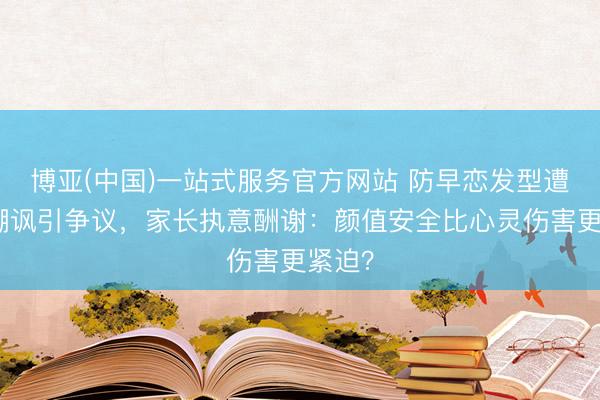 博亚(中国)一站式服务官方网站 防早恋发型遭同学嘲讽引争议，家长执意酬谢：颜值安全比心灵伤害更紧迫？