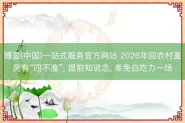 博亚(中国)一站式服务官方网站 2026年回农村盖房有“四不准”， 提前知说念， 幸免白吃力一场