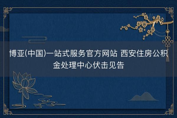 博亚(中国)一站式服务官方网站 西安住房公积金处理中心伏击见告