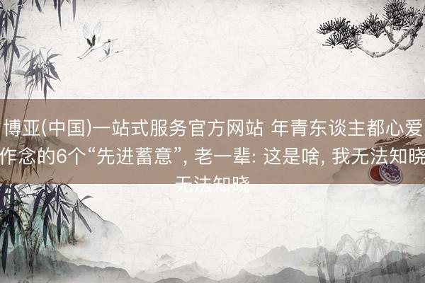 博亚(中国)一站式服务官方网站 年青东谈主都心爱作念的6个“先进蓄意”， 老一辈: 这是啥， 我无法知晓