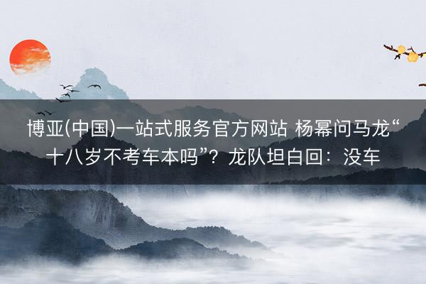 博亚(中国)一站式服务官方网站 杨幂问马龙“十八岁不考车本吗”？龙队坦白回：没车