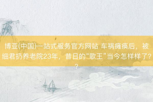 博亚(中国)一站式服务官方网站 车祸瘫痪后，被细君扔养老院23年，昔日的“歌王”当今怎样样了？