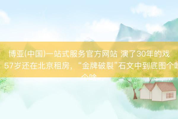 博亚(中国)一站式服务官方网站 演了30年的戏,57岁还在北京租房,“金牌破裂”石文中到底图个啥