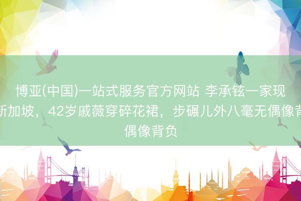 博亚(中国)一站式服务官方网站 李承铉一家现身新加坡,42岁戚薇穿碎花裙,步碾儿外八毫无偶像背负