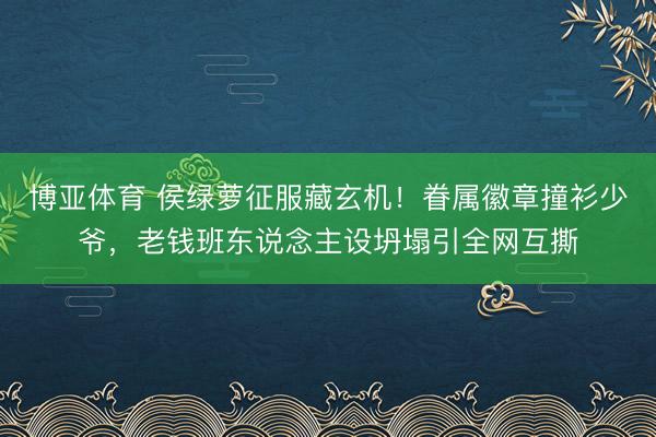 博亚体育 侯绿萝征服藏玄机！眷属徽章撞衫少爷，老钱班东说念主设坍塌引全网互撕