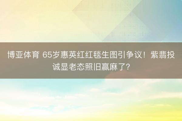 博亚体育 65岁惠英红红毯生图引争议!紫翡投诚显老态照旧赢麻了?
