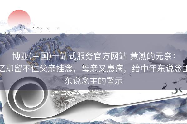 博亚(中国)一站式服务官方网站 黄渤的无奈：年入过亿却留不住父亲挂念，母亲又患病，给中年东说念主的警示