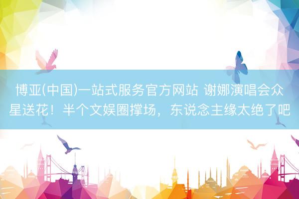博亚(中国)一站式服务官方网站 谢娜演唱会众星送花!半个文娱圈撑场,东说念主缘太绝了吧