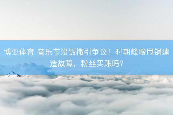博亚体育 音乐节没饭撒引争议！时期峰峻甩锅建造故障，粉丝买账吗？