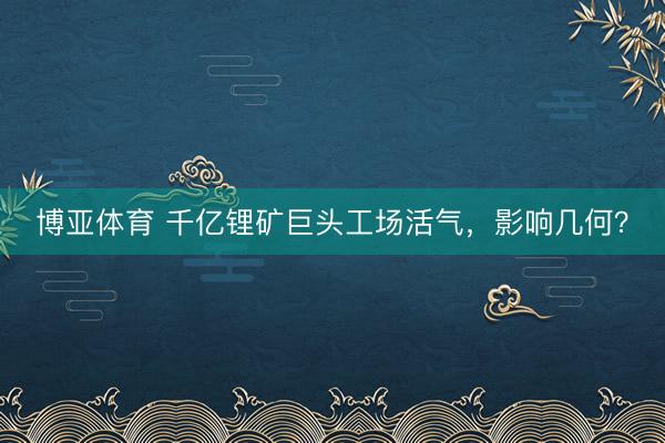博亚体育 千亿锂矿巨头工场活气，影响几何？