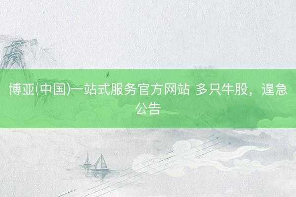 博亚(中国)一站式服务官方网站 多只牛股，遑急公告