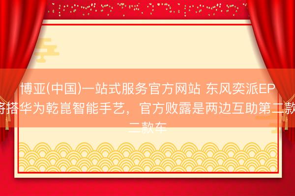 博亚(中国)一站式服务官方网站 东风奕派EP7将搭华为乾崑智能手艺，官方败露是两边互助第二款车