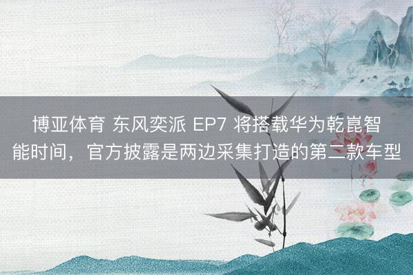 博亚体育 东风奕派 EP7 将搭载华为乾崑智能时间，官方披露是两边采集打造的第二款车型