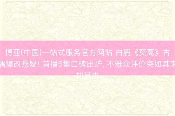 博亚(中国)一站式服务官方网站 白鹿《莫离》古偶爆改悬疑! 首播5集口碑出炉, 不雅众评价突如其来