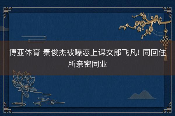 博亚体育 秦俊杰被曝恋上谋女郎飞凡! 同回住所亲密同业
