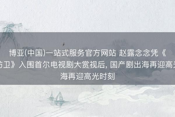 博亚(中国)一站式服务官方网站 赵露念念凭《许我防卫》入围首尔电视剧大赏视后， 国产剧出海再迎高光时刻