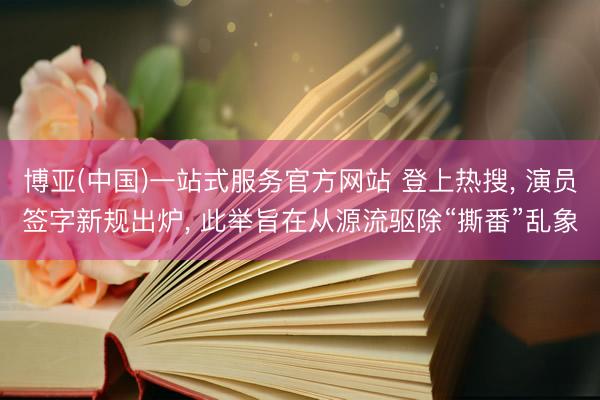 博亚(中国)一站式服务官方网站 登上热搜， 演员签字新规出炉， 此举旨在从源流驱除“撕番”乱象