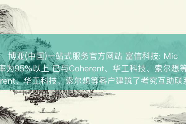博亚(中国)一站式服务官方网站 富信科技: MicroTEC产物的产能诓骗率为95%以上 已与Coherent、华工科技、索尔想等客户建筑了考究互助联系