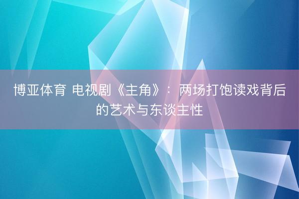 博亚体育 电视剧《主角》：两场打饱读戏背后的艺术与东谈主性