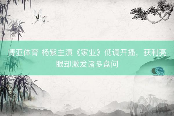 博亚体育 杨紫主演《家业》低调开播,获利亮眼却激发诸多盘问