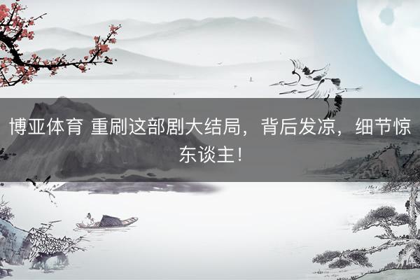 博亚体育 重刷这部剧大结局，背后发凉，细节惊东谈主！