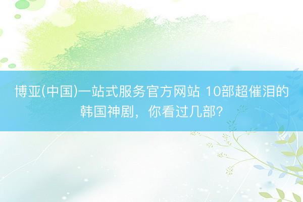 博亚(中国)一站式服务官方网站 10部超催泪的韩国神剧，你看过几部？