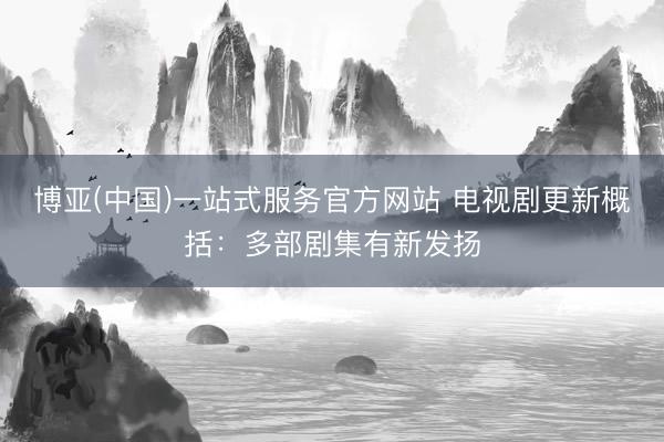 博亚(中国)一站式服务官方网站 电视剧更新概括：多部剧集有新发扬