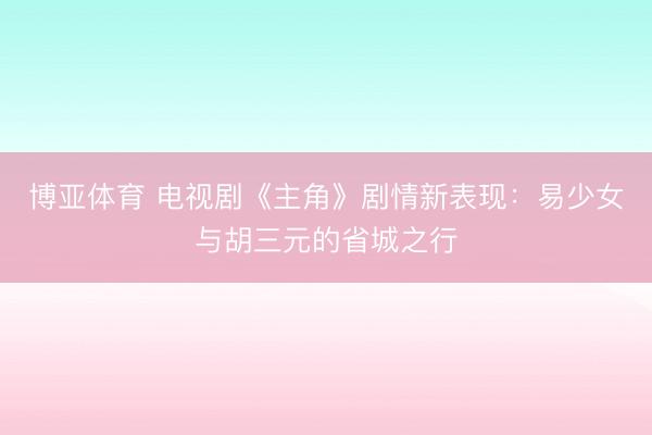 博亚体育 电视剧《主角》剧情新表现：易少女与胡三元的省城之行