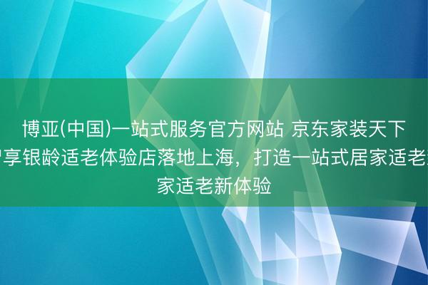 博亚(中国)一站式服务官方网站 京东家装天下首个智享银龄适老体验店落地上海，打造一站式居家适老新体验