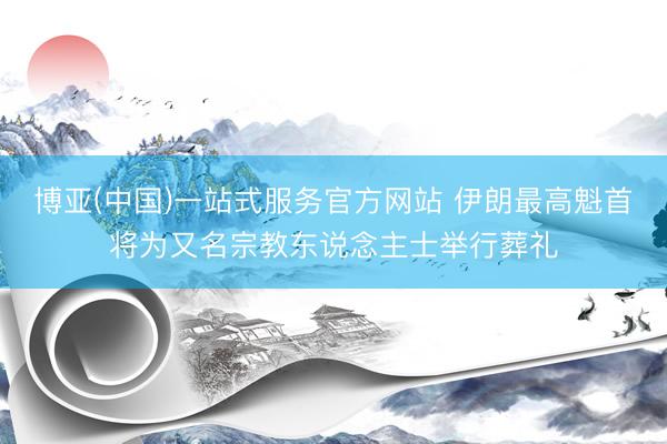博亚(中国)一站式服务官方网站 伊朗最高魁首将为又名宗教东说念主士举行葬礼