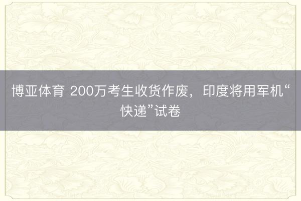 博亚体育 200万考生收货作废，印度将用军机“快递”试卷