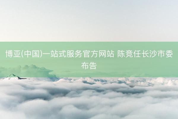 博亚(中国)一站式服务官方网站 陈竞任长沙市委布告