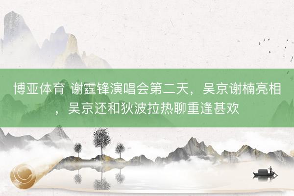 博亚体育 谢霆锋演唱会第二天，吴京谢楠亮相，吴京还和狄波拉热聊重逢甚欢