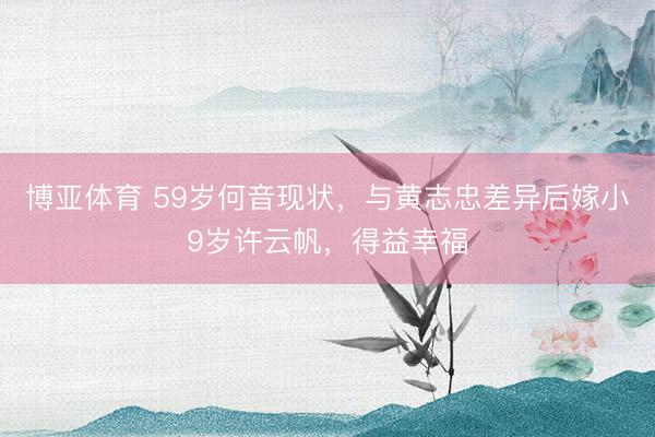 博亚体育 59岁何音现状，与黄志忠差异后嫁小9岁许云帆，得益幸福