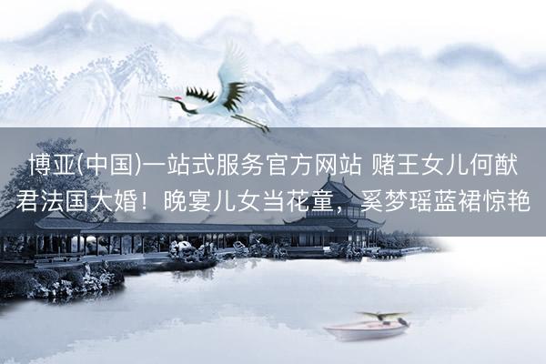 博亚(中国)一站式服务官方网站 赌王女儿何猷君法国大婚！晚宴儿女当花童，奚梦瑶蓝裙惊艳