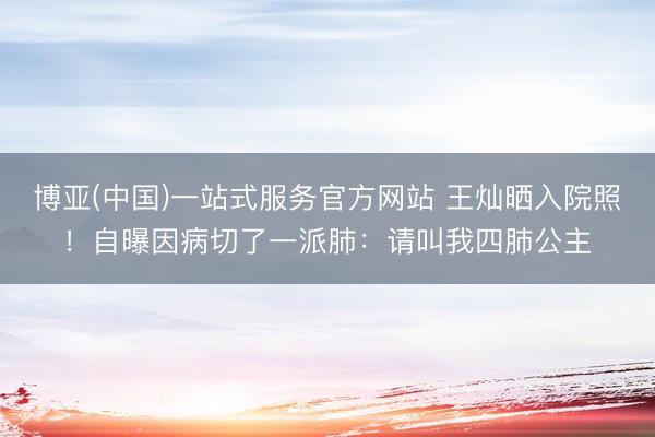 博亚(中国)一站式服务官方网站 王灿晒入院照！自曝因病切了一派肺：请叫我四肺公主